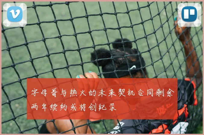 字母哥与热火的未来契机合同剩余两年续约或将创纪录