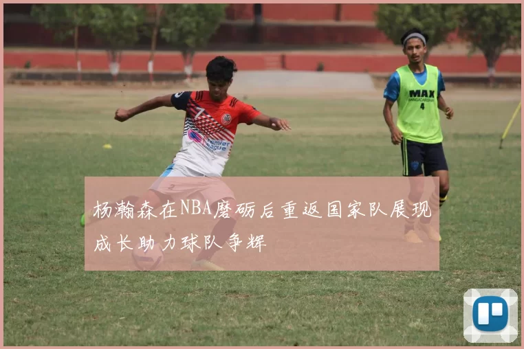 杨瀚森在NBA磨砺后重返国家队展现成长助力球队争辉