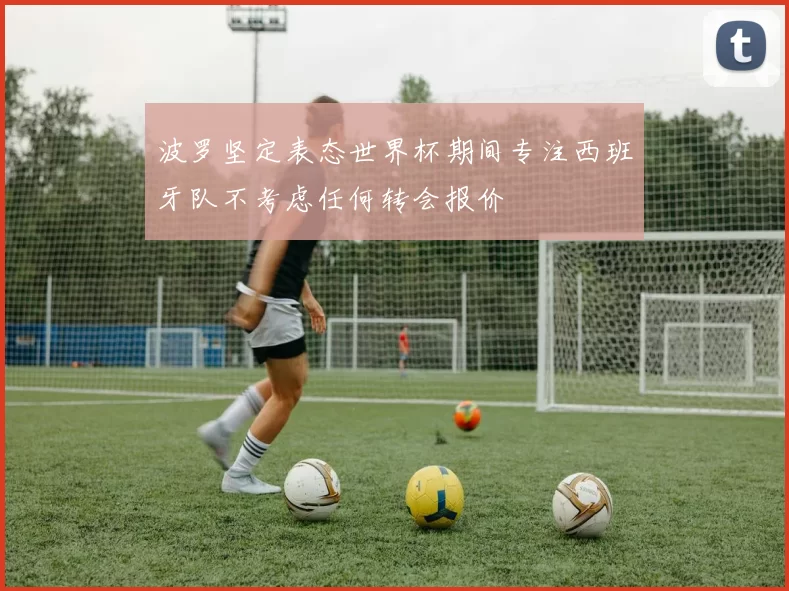 波罗坚定表态世界杯期间专注西班牙队不考虑任何转会报价