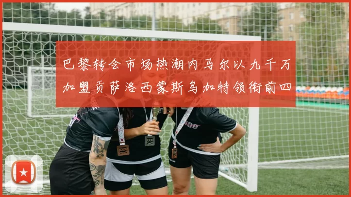 巴黎转会市场热潮内马尔以九千万加盟贡萨洛西蒙斯乌加特领衔前四