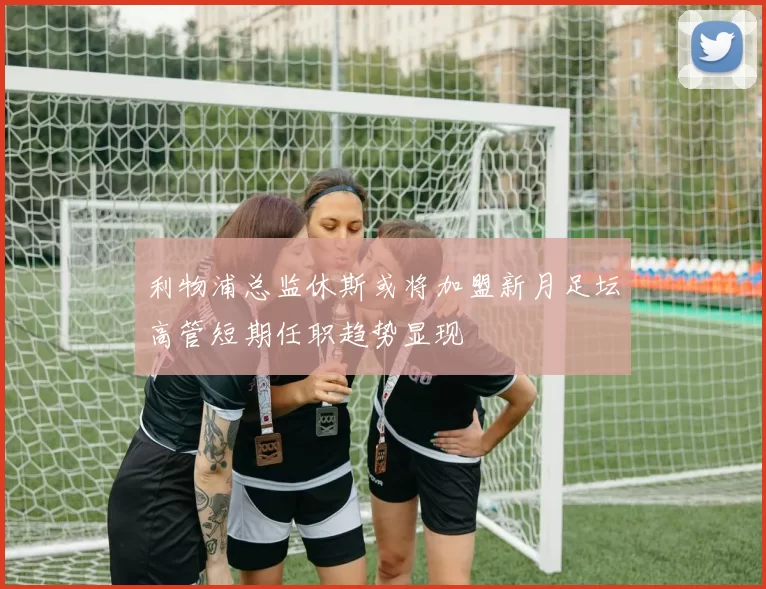 利物浦总监休斯或将加盟新月足坛高管短期任职趋势显现