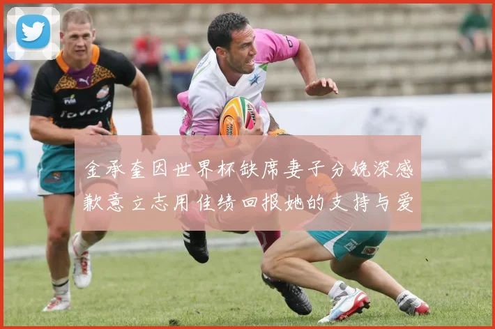 金承奎因世界杯缺席妻子分娩深感歉意立志用佳绩回报她的支持与爱