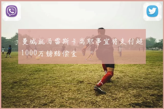 曼城就马雷斯卡离职事宜将支付超1000万镑赔偿金