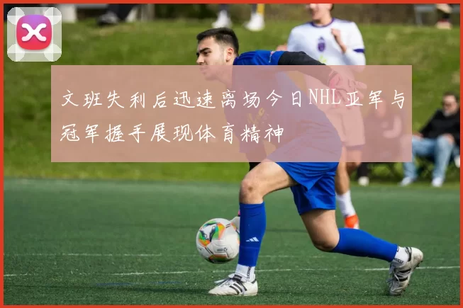 文班失利后迅速离场今日NHL亚军与冠军握手展现体育精神