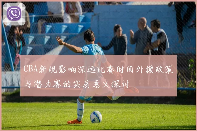 CBA新规影响深远比赛时间外援政策与潜力赛的实质意义探讨