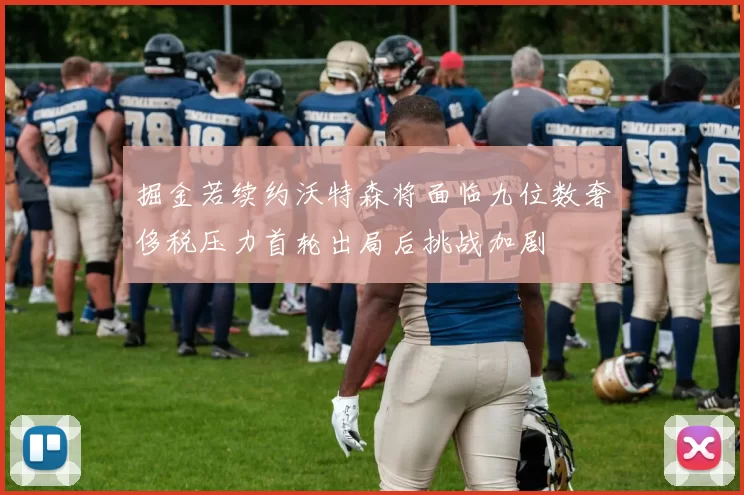 掘金若续约沃特森将面临九位数奢侈税压力首轮出局后挑战加剧