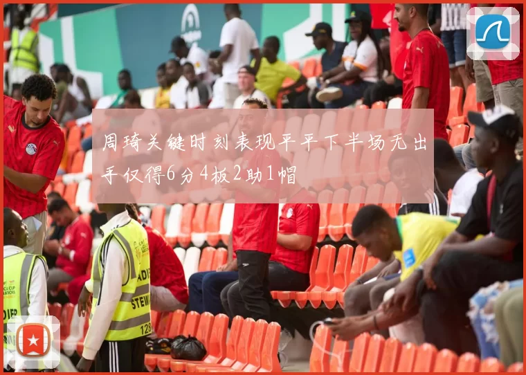 周琦关键时刻表现平平下半场无出手仅得6分4板2助1帽