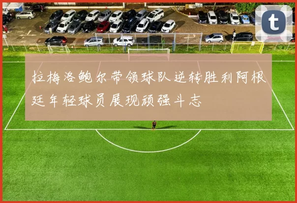 拉梅洛鲍尔带领球队逆转胜利阿根廷年轻球员展现顽强斗志