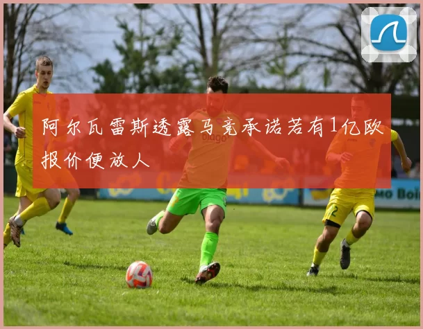 阿尔瓦雷斯透露马竞承诺若有1亿欧报价便放人