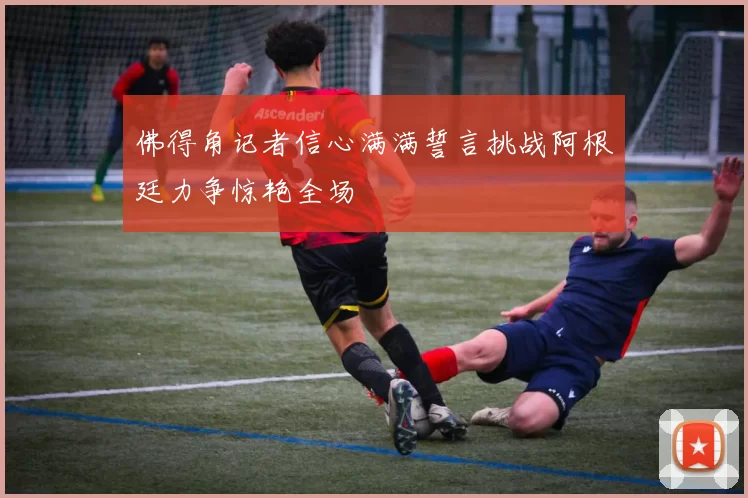 佛得角记者信心满满誓言挑战阿根廷力争惊艳全场