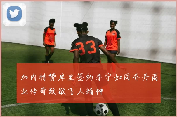 加内特赞库里签约李宁如同乔丹商业传奇致敬飞人精神