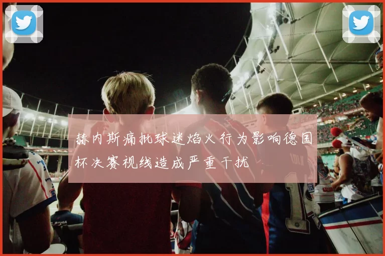 赫内斯痛批球迷焰火行为影响德国杯决赛视线造成严重干扰