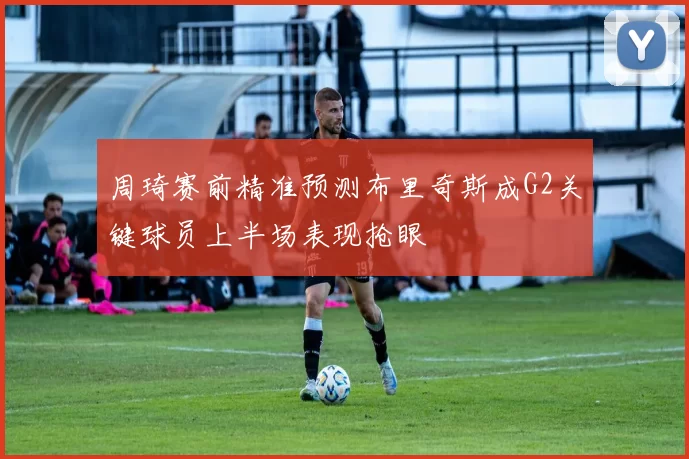 周琦赛前精准预测布里奇斯成G2关键球员上半场表现抢眼
