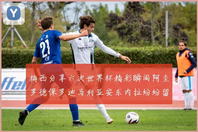 梅西分享六次世界杯精彩瞬间阿圭罗德保罗迪马利亚安东内拉纷纷留言评论