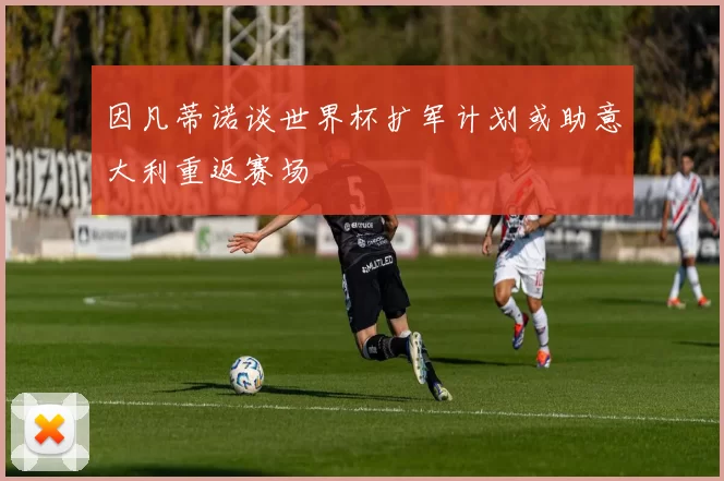 因凡蒂诺谈世界杯扩军计划或助意大利重返赛场