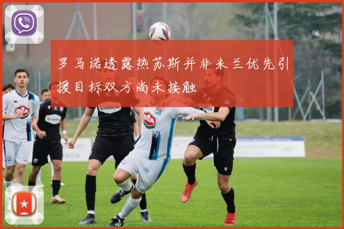 罗马诺透露热苏斯并非米兰优先引援目标双方尚未接触