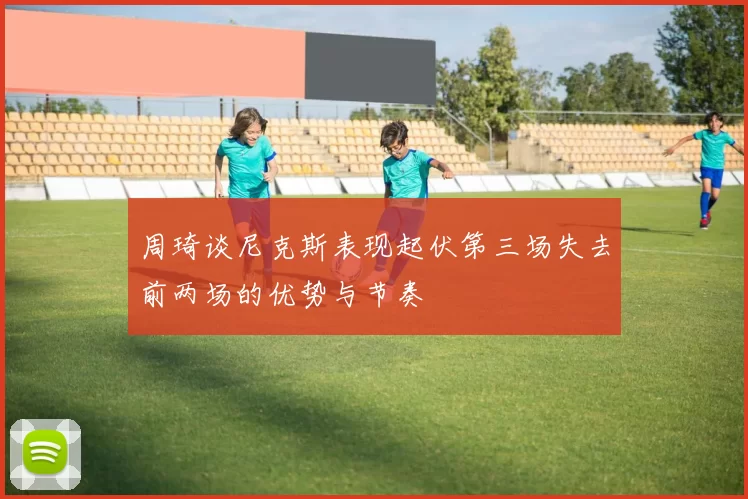 周琦谈尼克斯表现起伏第三场失去前两场的优势与节奏
