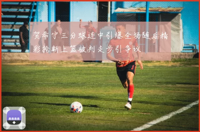 贺希宁三分球连中引爆全场随后精彩抢断上篮被判走步引争议