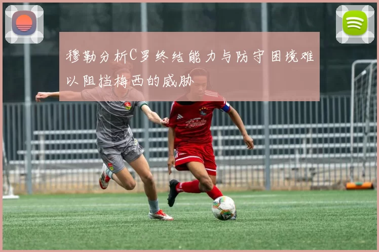 穆勒分析C罗终结能力与防守困境难以阻挡梅西的威胁