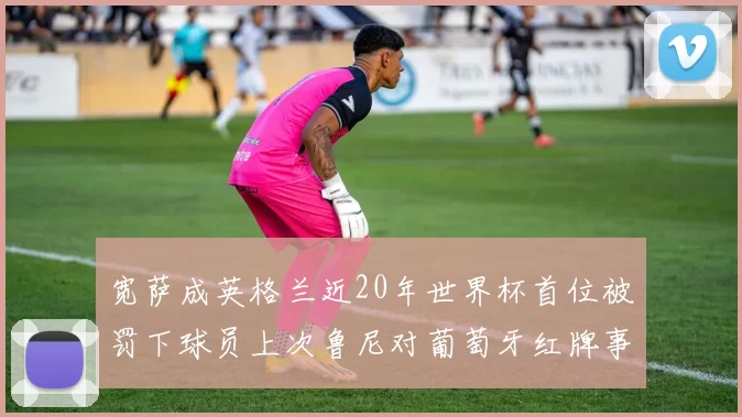 宽萨成英格兰近20年世界杯首位被罚下球员上次鲁尼对葡萄牙红牌事件回顾